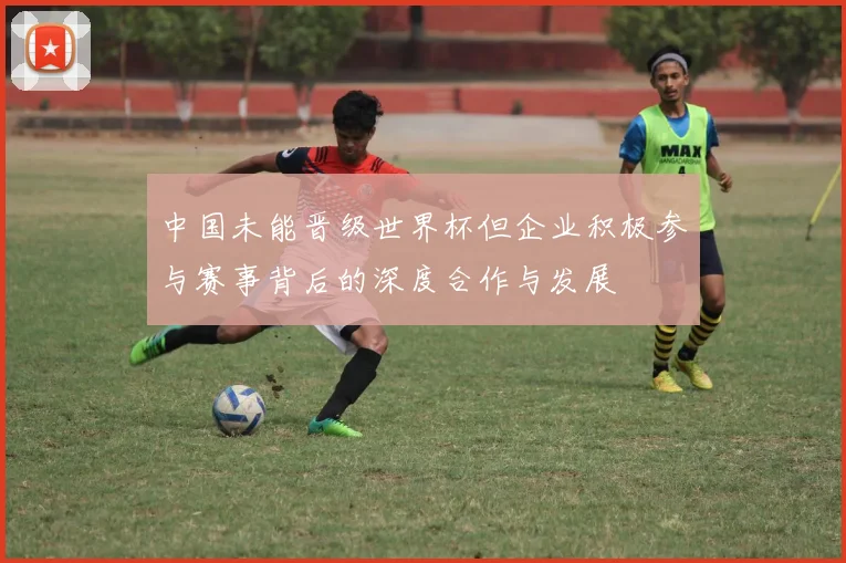 中国未能晋级世界杯但企业积极参与赛事背后的深度合作与发展